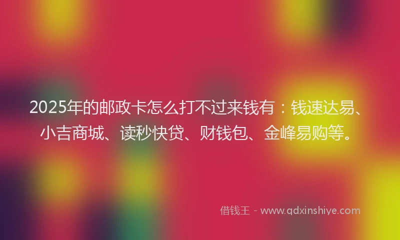 2025年的邮政卡怎么打不过来钱有：钱速达易、小吉商城、读秒快贷、财钱包、金峰易购等。