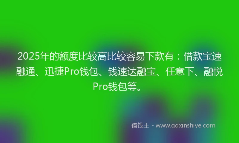 2025年的额度比较高比较容易下款有：借款宝速融通、迅捷Pro钱包、钱速达融宝、任意下、融悦Pro钱包等。