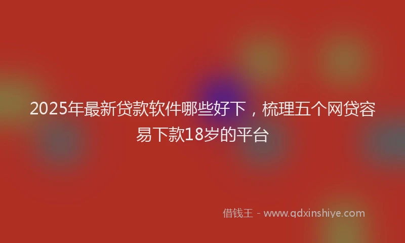 2025年最新贷款软件哪些好下，梳理五个网贷容易下款18岁的平台