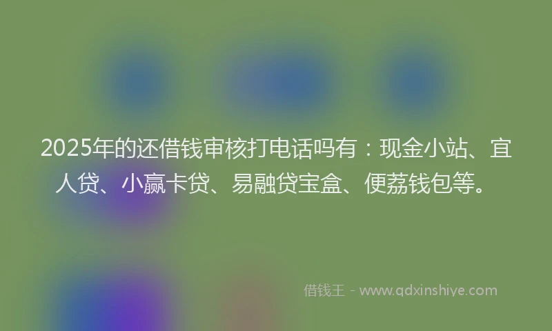 2025年的还借钱审核打电话吗有：现金小站、宜人贷、小赢卡贷、易融贷宝盒、便荔钱包等。