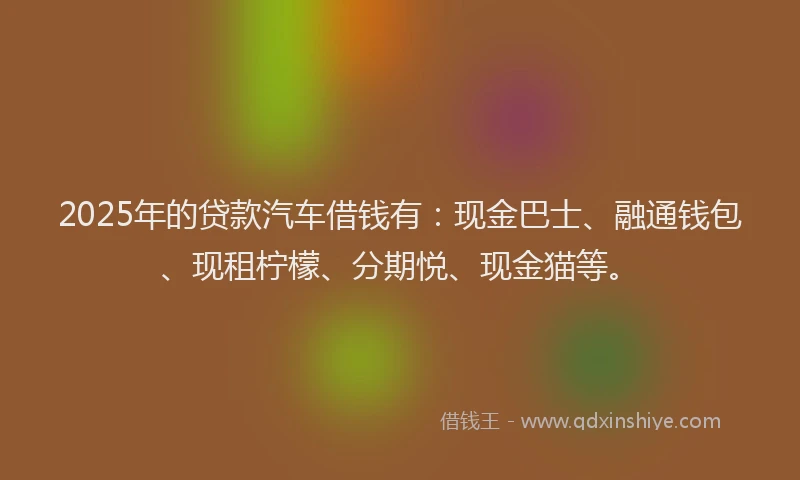 2025年的贷款汽车借钱有：现金巴士、融通钱包、现租柠檬、分期悦、现金猫等。