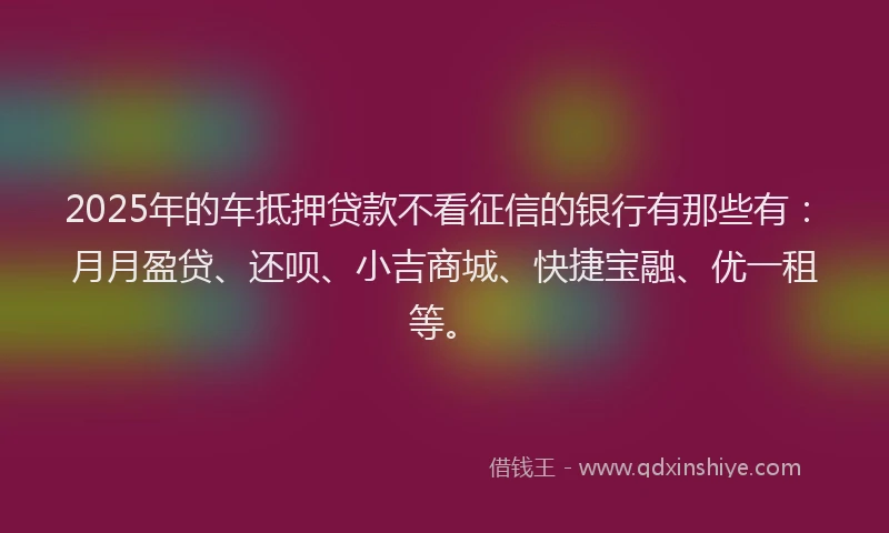2025年的车抵押贷款不看征信的银行有那些有：月月盈贷、还呗、小吉商城、快捷宝融、优一租等。