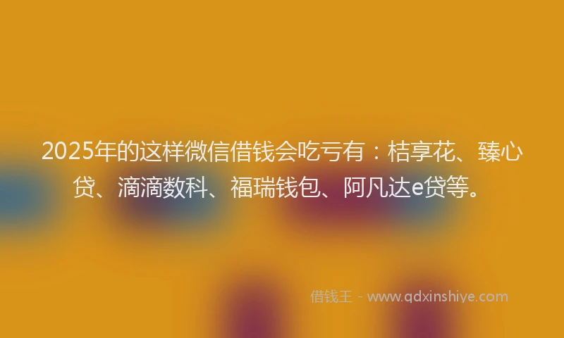 2025年的这样微信借钱会吃亏有：桔享花、臻心贷、滴滴数科、福瑞钱包、阿凡达e贷等。