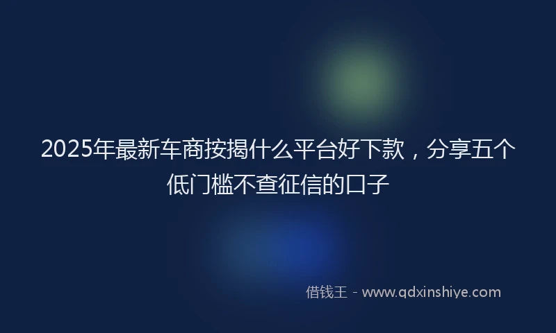 2025年最新车商按揭什么平台好下款，分享五个低门槛不查征信的口子