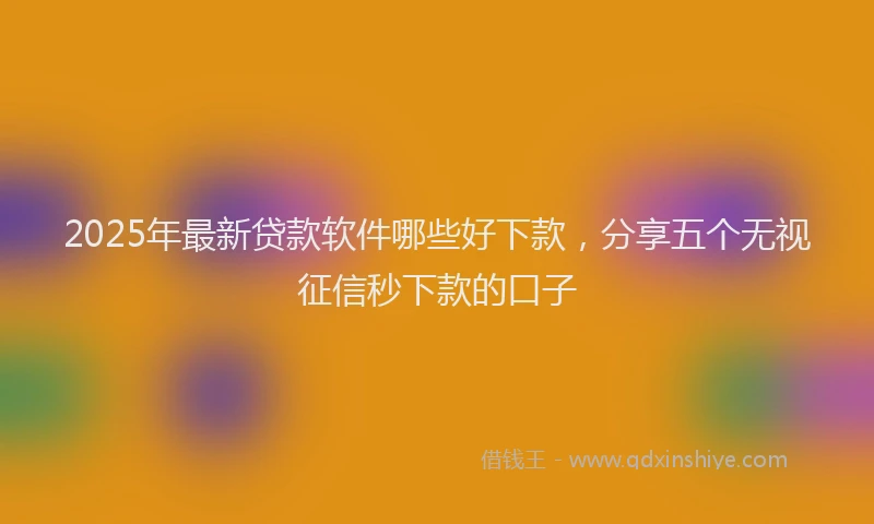 2025年最新贷款软件哪些好下款，分享五个无视征信秒下款的口子