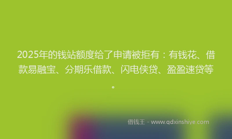 2025年的钱站额度给了申请被拒有：有钱花、借款易融宝、分期乐借款、闪电侠贷、盈盈速贷等。