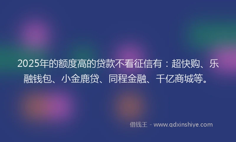 2025年的额度高的贷款不看征信有：超快购、乐融钱包、小金鹿贷、同程金融、千亿商城等。