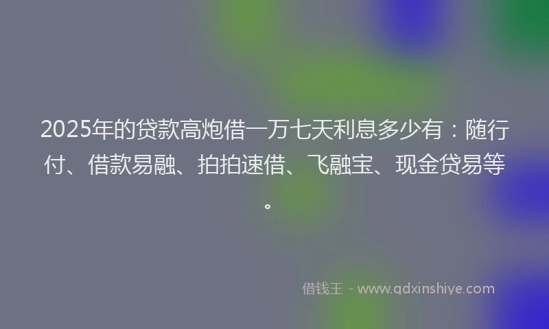 2025年的贷款高炮借一万七天利息多少有：随行付、借款易融、拍拍速借、飞融宝、现金贷易等。