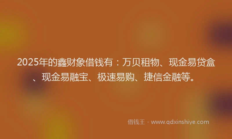 2025年的鑫财象借钱有：万贝租物、现金易贷盒、现金易融宝、极速易购、捷信金融等。