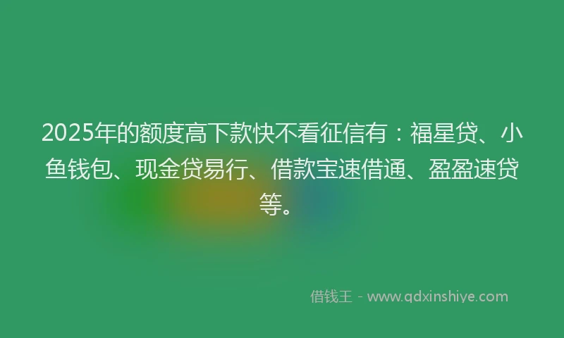2025年的额度高下款快不看征信有：福星贷、小鱼钱包、现金贷易行、借款宝速借通、盈盈速贷等。
