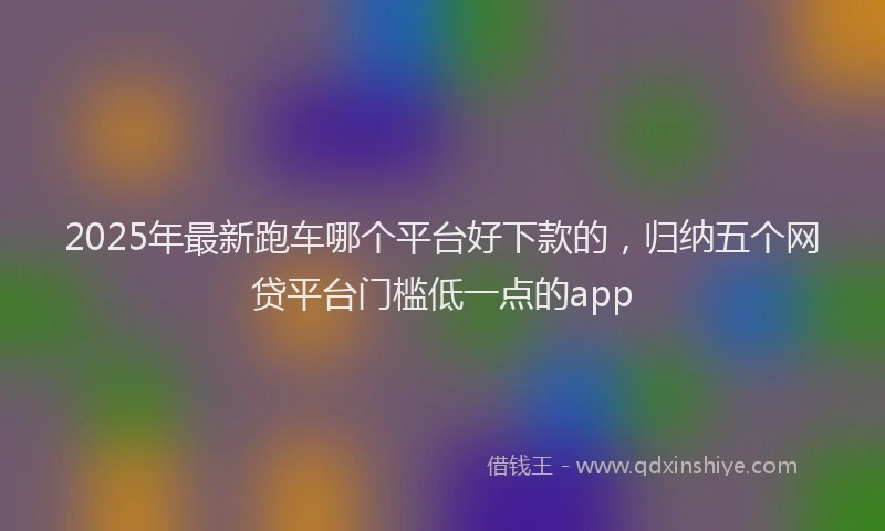 2025年最新跑车哪个平台好下款的，归纳五个网贷平台门槛低一点的app