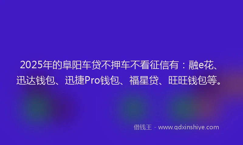 2025年的阜阳车贷不押车不看征信有：融e花、迅达钱包、迅捷Pro钱包、福星贷、旺旺钱包等。