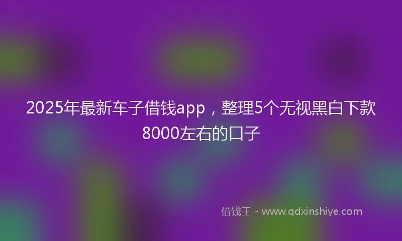 2025年最新车子借钱app，整理5个无视黑白下款8000左右的口子