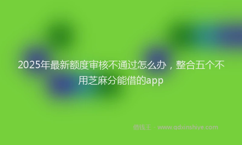 2025年最新额度审核不通过怎么办，整合五个不用芝麻分能借的app