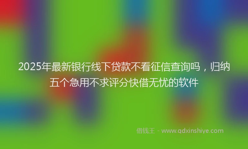 2025年最新银行线下贷款不看征信查询吗，归纳五个急用不求评分快借无忧的软件