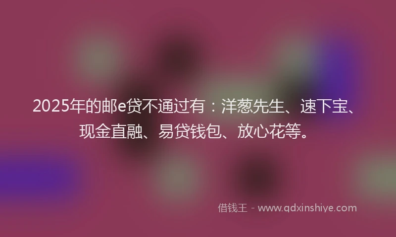 2025年的邮e贷不通过有：洋葱先生、速下宝、现金直融、易贷钱包、放心花等。