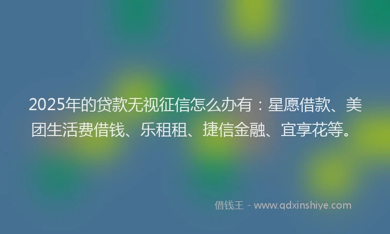 2025年的贷款无视征信怎么办有：星愿借款、美团生活费借钱、乐租租、捷信金融、宜享花等。