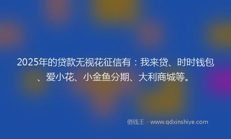 2025年的贷款无视花征信有：我来贷、时时钱包、爱小花、小金鱼分期、大利商城等。
