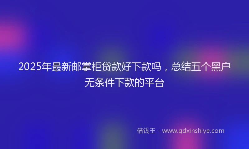 2025年最新邮掌柜贷款好下款吗，总结五个黑户无条件下款的平台