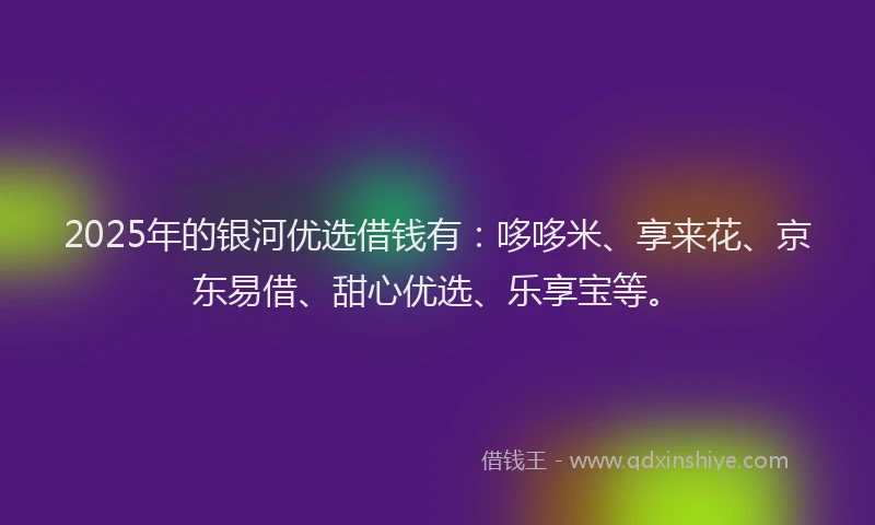 2025年的银河优选借钱有：哆哆米、享来花、京东易借、甜心优选、乐享宝等。