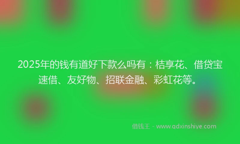 2025年的钱有道好下款么吗有：桔享花、借贷宝速借、友好物、招联金融、彩虹花等。
