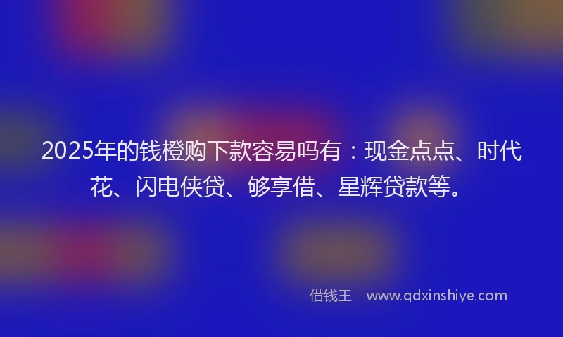 2025年的钱橙购下款容易吗有：现金点点、时代花、闪电侠贷、够享借、星辉贷款等。