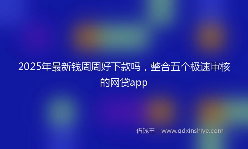 2025年最新钱周周好下款吗，整合五个极速审核的网贷app