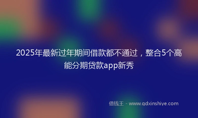 2025年最新过年期间借款都不通过，整合5个高能分期贷款app新秀