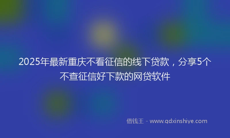 2025年最新重庆不看征信的线下贷款，分享5个不查征信好下款的网贷软件