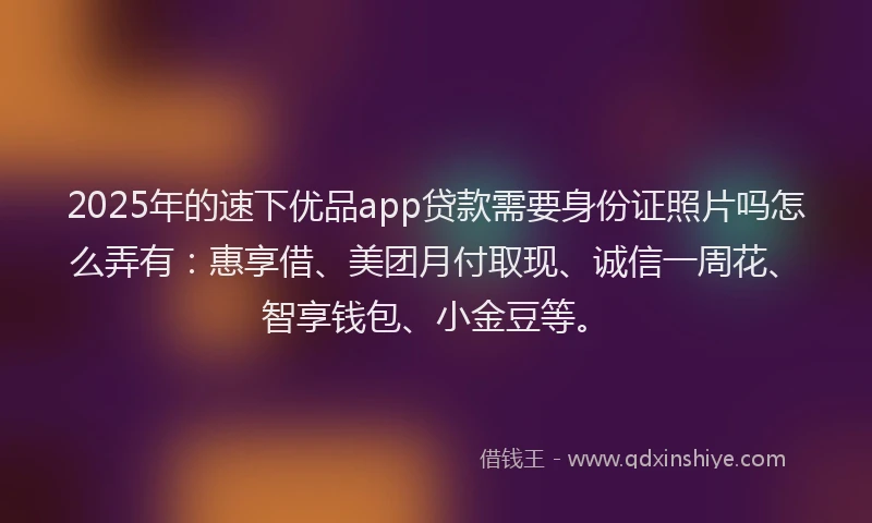 2025年的速下优品app贷款需要身份证照片吗怎么弄有：惠享借、美团月付取现、诚信一周花、智享钱包、小金豆等。