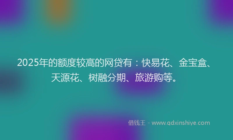 2025年的额度较高的网贷有：快易花、金宝盒、天源花、树融分期、旅游购等。