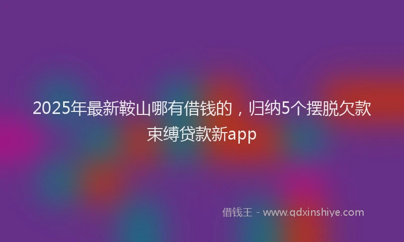 2025年最新鞍山哪有借钱的，归纳5个摆脱欠款束缚贷款新app