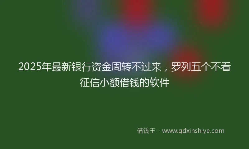 2025年最新银行资金周转不过来，罗列五个不看征信小额借钱的软件