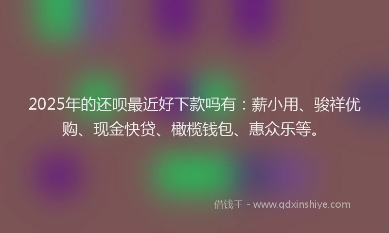 2025年的还呗最近好下款吗有：薪小用、骏祥优购、现金快贷、橄榄钱包、惠众乐等。