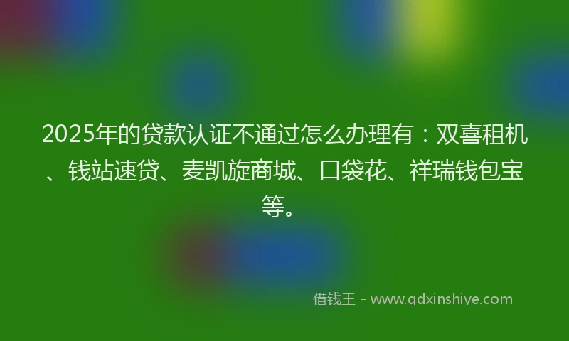 2025年的贷款认证不通过怎么办理有：双喜租机、钱站速贷、麦凯旋商城、口袋花、祥瑞钱包宝等。