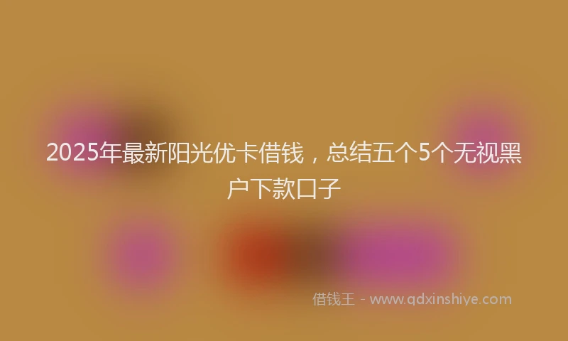 2025年最新阳光优卡借钱，总结五个5个无视黑户下款口子