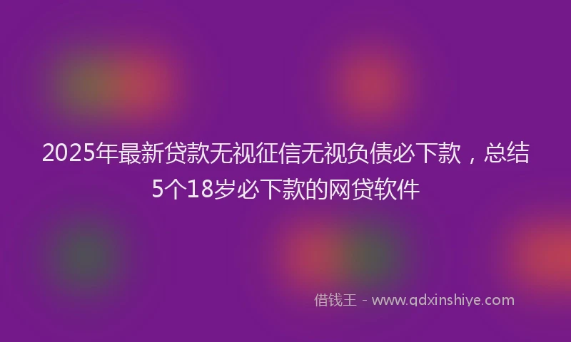 2025年最新贷款无视征信无视负债必下款，总结5个18岁必下款的网贷软件