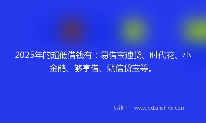 2025年的超低借钱有：易借宝速贷、时代花、小金鸽、够享借、甄信贷宝等。