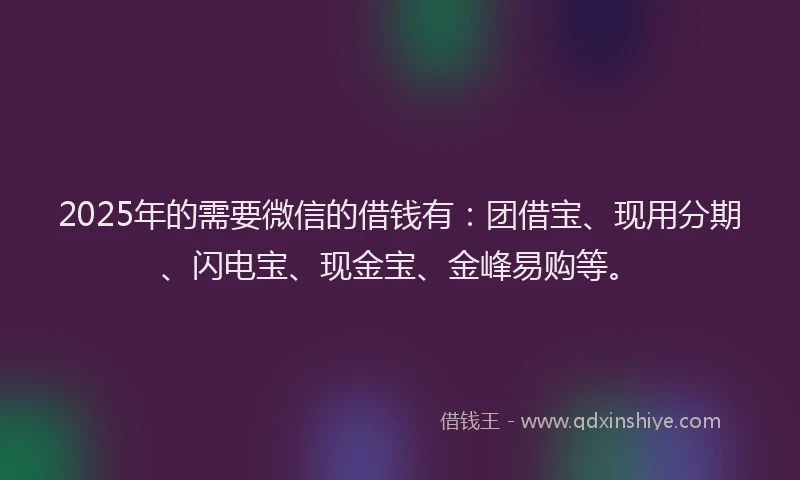 2025年的需要微信的借钱有：团借宝、现用分期、闪电宝、现金宝、金峰易购等。