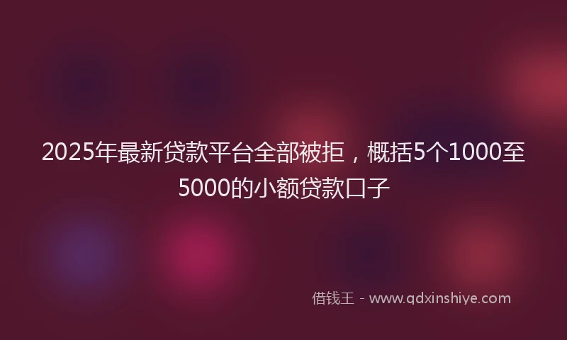 2025年最新贷款平台全部被拒，概括5个1000至5000的小额贷款口子