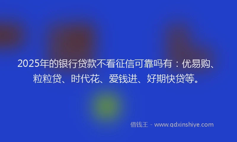 2025年的银行贷款不看征信可靠吗有：优易购、粒粒贷、时代花、爱钱进、好期快贷等。