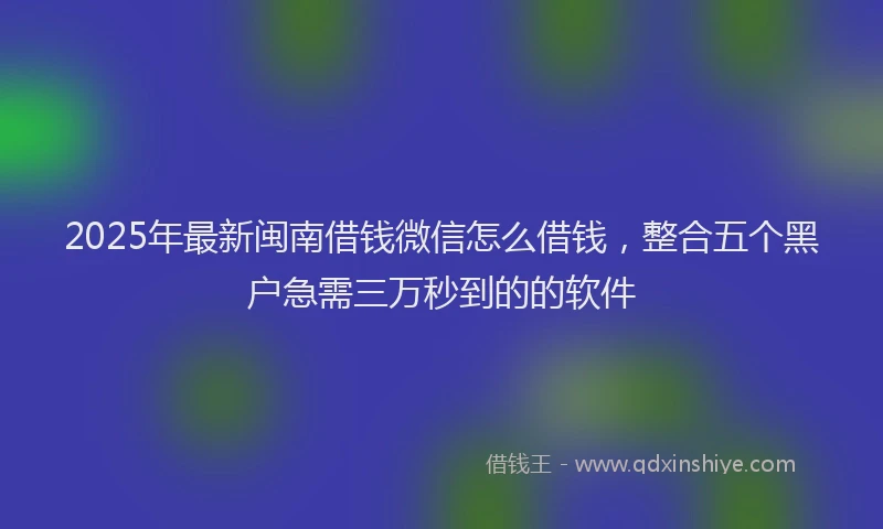 2025年最新闽南借钱微信怎么借钱，整合五个黑户急需三万秒到的的软件