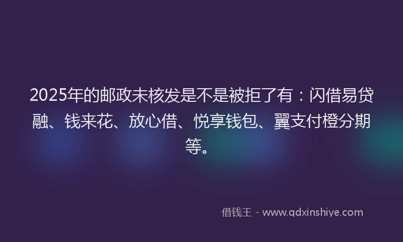 2025年的邮政未核发是不是被拒了有：闪借易贷融、钱来花、放心借、悦享钱包、翼支付橙分期等。