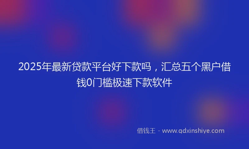 2025年最新贷款平台好下款吗，汇总五个黑户借钱0门槛极速下款软件