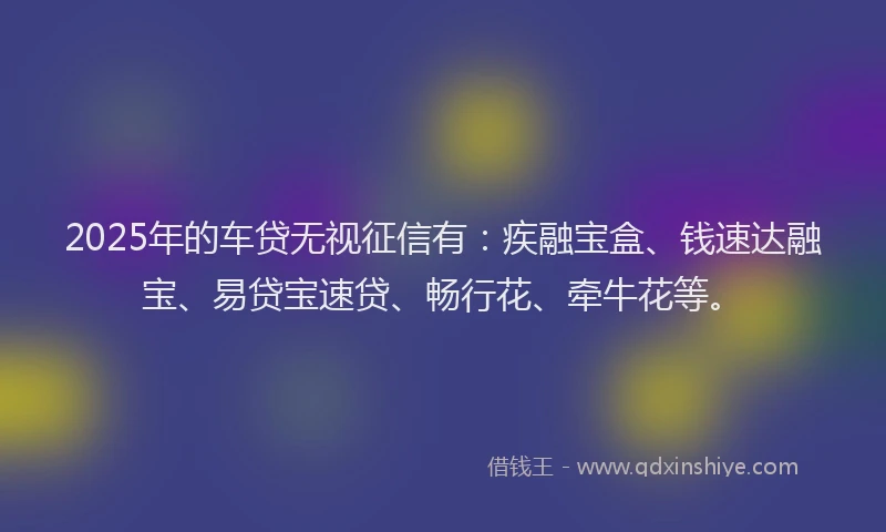 2025年的车贷无视征信有：疾融宝盒、钱速达融宝、易贷宝速贷、畅行花、牵牛花等。