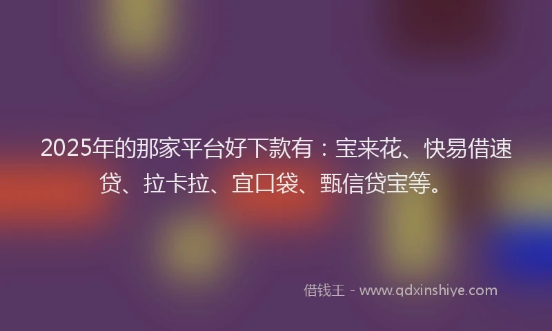 2025年的那家平台好下款有：宝来花、快易借速贷、拉卡拉、宜口袋、甄信贷宝等。