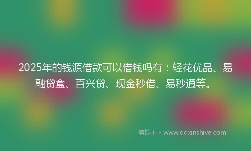 2025年的钱源借款可以借钱吗有：轻花优品、易融贷盒、百兴贷、现金秒借、易秒通等。