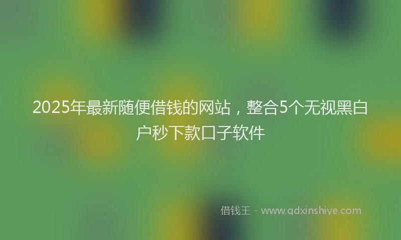 2025年最新随便借钱的网站，整合5个无视黑白户秒下款口子软件
