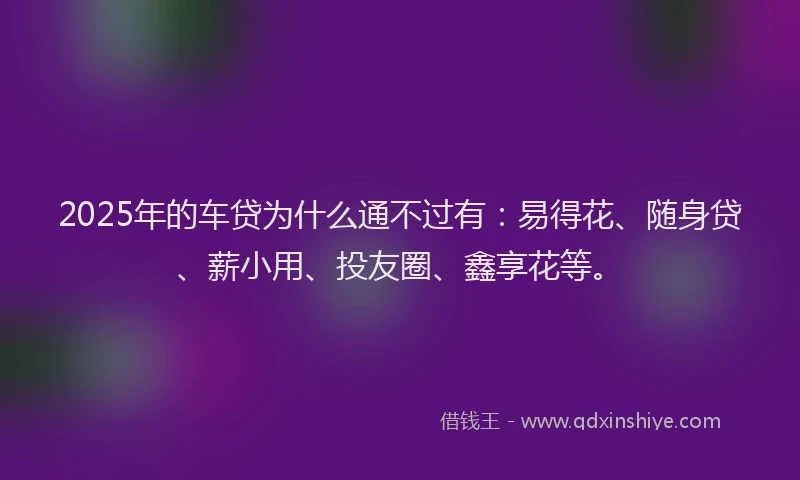 2025年的车贷为什么通不过有：易得花、随身贷、薪小用、投友圈、鑫享花等。