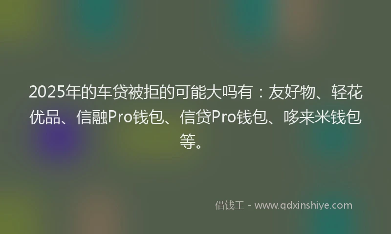 2025年的车贷被拒的可能大吗有：友好物、轻花优品、信融Pro钱包、信贷Pro钱包、哆来米钱包等。